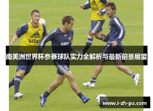 南美洲世界杯参赛球队实力全解析与最新前景展望