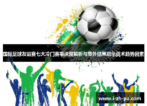国际足球友谊赛七大冷门赛事深度解析与意外结果启示战术趋势因素