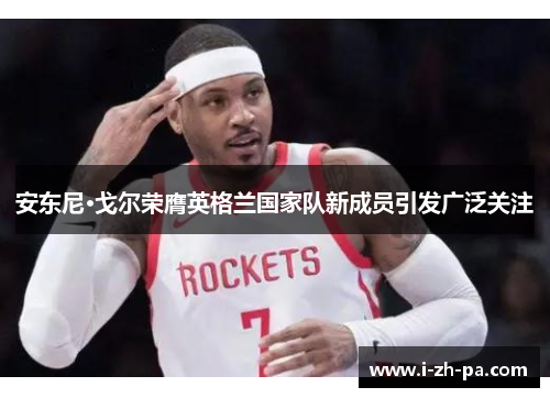 安东尼·戈尔荣膺英格兰国家队新成员引发广泛关注