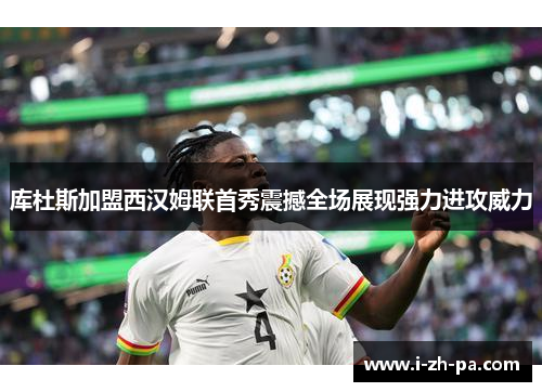 库杜斯加盟西汉姆联首秀震撼全场展现强力进攻威力