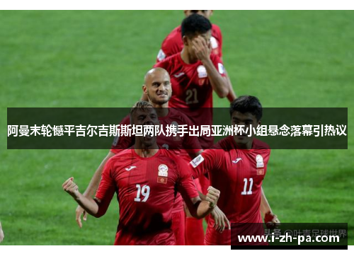 阿曼末轮憾平吉尔吉斯斯坦两队携手出局亚洲杯小组悬念落幕引热议