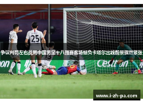 争议判罚左右战局中国男足十八强赛客场憾负卡塔尔出线前景骤然紧张