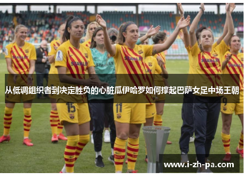 从低调组织者到决定胜负的心脏瓜伊哈罗如何撑起巴萨女足中场王朝