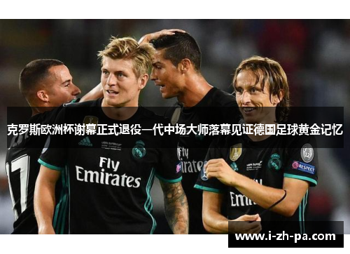 克罗斯欧洲杯谢幕正式退役一代中场大师落幕见证德国足球黄金记忆