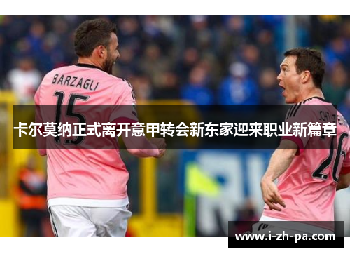 卡尔莫纳正式离开意甲转会新东家迎来职业新篇章