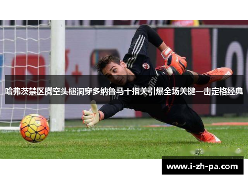 哈弗茨禁区腾空头槌洞穿多纳鲁马十指关引爆全场关键一击定格经典