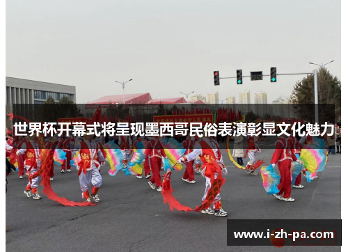世界杯开幕式将呈现墨西哥民俗表演彰显文化魅力 世界杯开幕式将呈现墨西哥民俗表演彰显文化魅力
