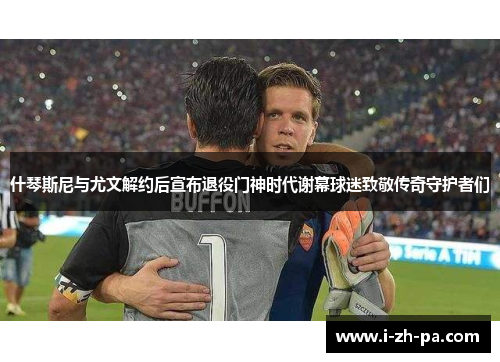 什琴斯尼与尤文解约后宣布退役门神时代谢幕球迷致敬传奇守护者们