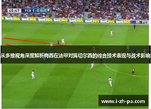 从多维视角深度解析梅西在法甲对阵切尔西的综合技术表现与战术影响