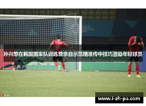 孙兴慜在韩国国家队训练营亲自示范精准传中技巧激励年轻球员