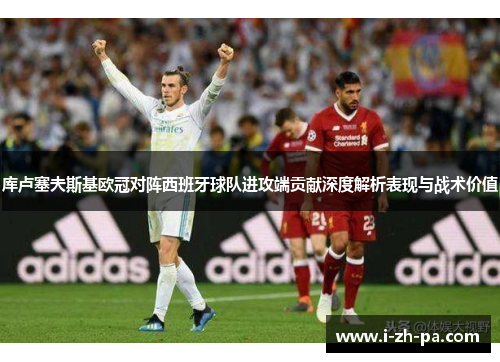库卢塞夫斯基欧冠对阵西班牙球队进攻端贡献深度解析表现与战术价值 库卢塞夫斯基欧冠对阵西班牙球队进攻端贡献深度解析表现与战术价值