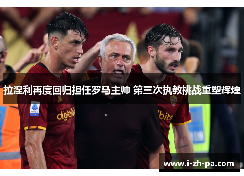 拉涅利再度回归担任罗马主帅 第三次执教挑战重塑辉煌 拉涅利再度回归担任罗马主帅 第三次执教挑战重塑辉煌
