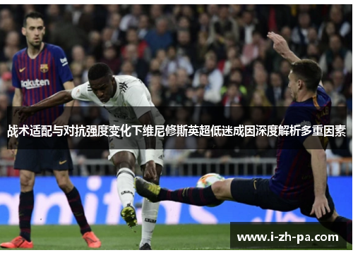 战术适配与对抗强度变化下维尼修斯英超低迷成因深度解析多重因素